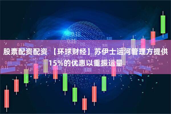 股票配资配资 【环球财经】苏伊士运河管理方提供15%的优惠以重振运量