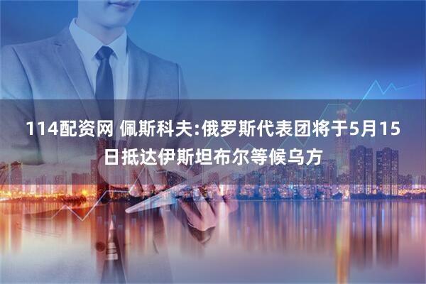 114配资网 佩斯科夫:俄罗斯代表团将于5月15日抵达伊斯坦布尔等候乌方