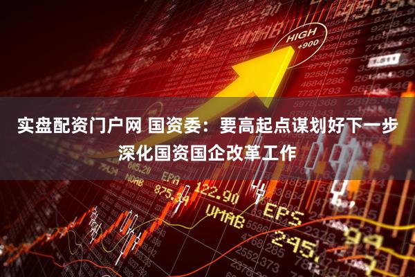 实盘配资门户网 国资委：要高起点谋划好下一步深化国资国企改革工作