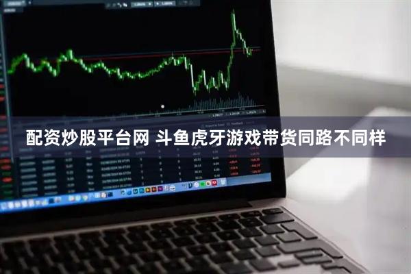配资炒股平台网 斗鱼虎牙游戏带货同路不同样