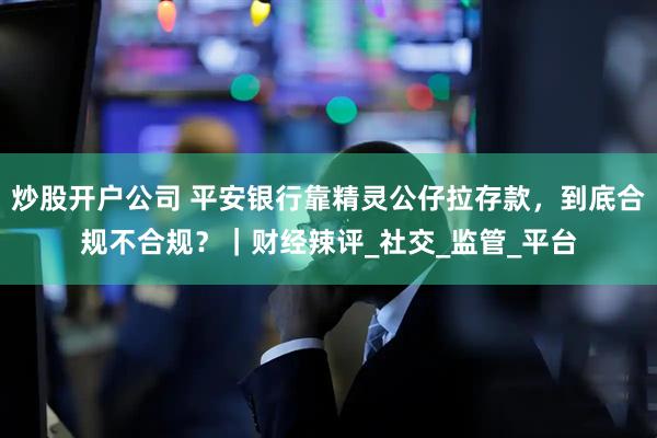 炒股开户公司 平安银行靠精灵公仔拉存款，到底合规不合规？｜财经辣评_社交_监管_平台