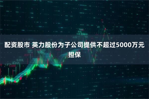 配资股市 英力股份为子公司提供不超过5000万元担保