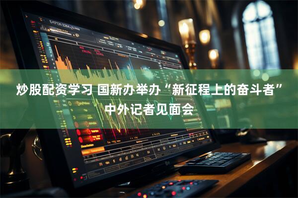 炒股配资学习 国新办举办“新征程上的奋斗者”中外记者见面会