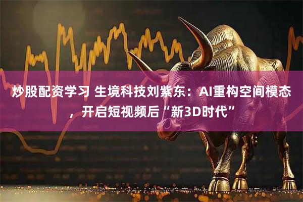 炒股配资学习 生境科技刘紫东：AI重构空间模态，开启短视频后“新3D时代”
