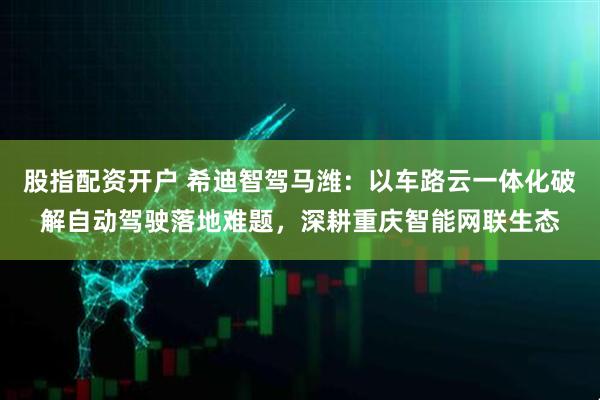 股指配资开户 希迪智驾马潍：以车路云一体化破解自动驾驶落地难题，深耕重庆智能网联生态