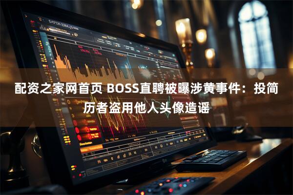配资之家网首页 BOSS直聘被曝涉黄事件：投简历者盗用他人头像造谣