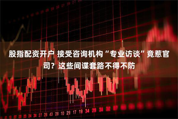 股指配资开户 接受咨询机构“专业访谈”竟惹官司？这些间谍套路不得不防