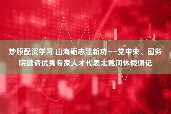 炒股配资学习 山海砺志建新功——党中央、国务院邀请优秀专家人才代表北戴河休假侧记