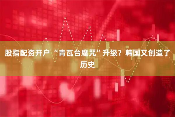 股指配资开户 “青瓦台魔咒”升级？韩国又创造了历史