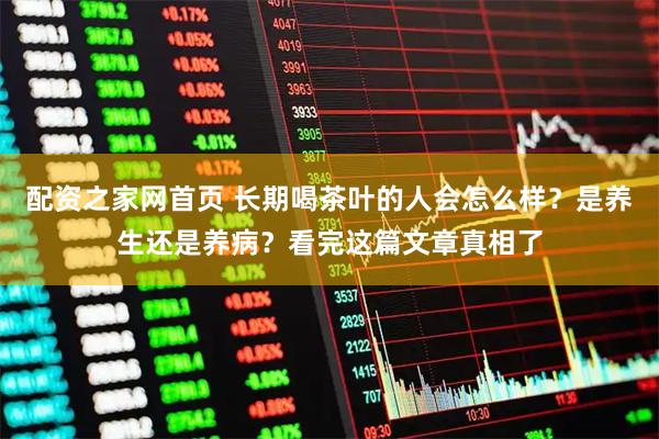配资之家网首页 长期喝茶叶的人会怎么样？是养生还是养病？看完这篇文章真相了