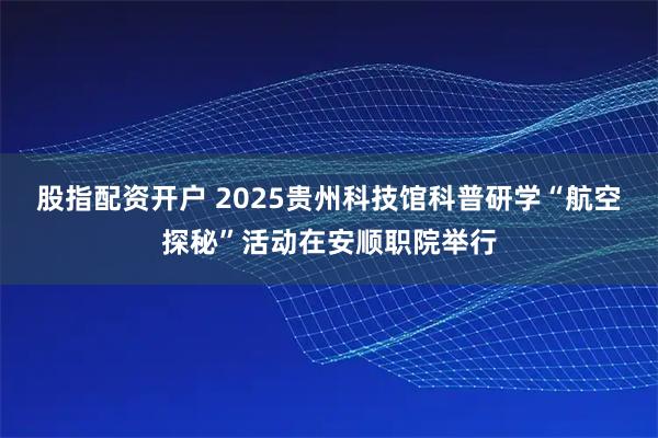 股指配资开户 2025贵州科技馆科普研学“航空探秘”活动在安顺职院举行