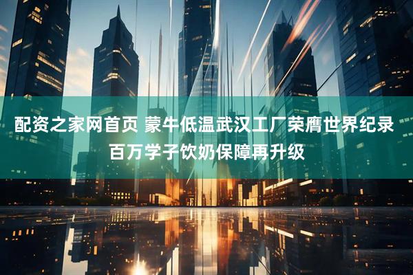 配资之家网首页 蒙牛低温武汉工厂荣膺世界纪录 百万学子饮奶保障再升级