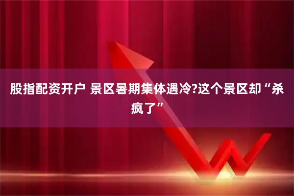 股指配资开户 景区暑期集体遇冷?这个景区却“杀疯了”