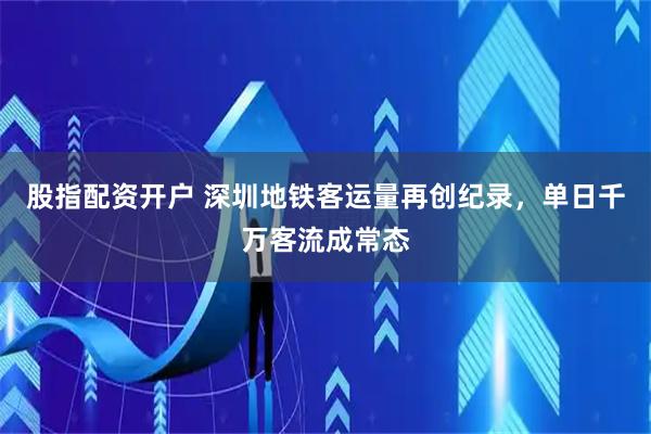 股指配资开户 深圳地铁客运量再创纪录，单日千万客流成常态