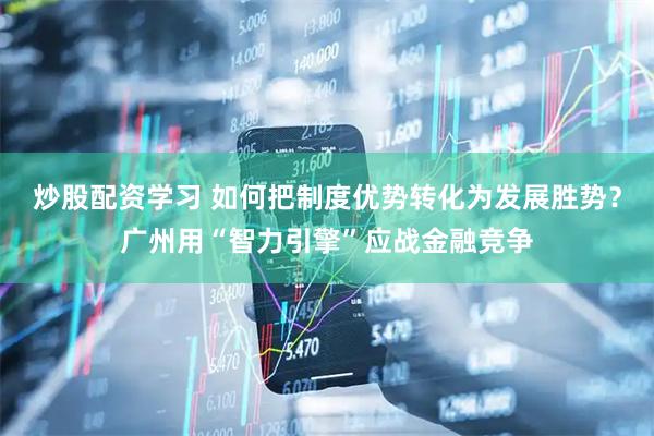 炒股配资学习 如何把制度优势转化为发展胜势？广州用“智力引擎”应战金融竞争