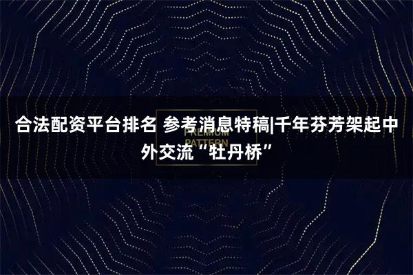 合法配资平台排名 参考消息特稿|千年芬芳架起中外交流“牡丹桥”