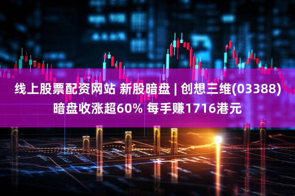 线上股票配资网站 新股暗盘 | 创想三维(03388)暗盘收涨超60% 每手赚1716港元
