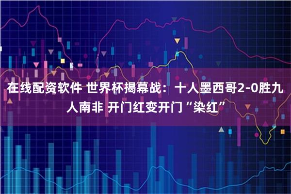 在线配资软件 世界杯揭幕战：十人墨西哥2-0胜九人南非 开门红变开门“染红”