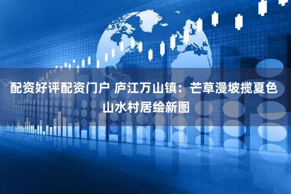 配资好评配资门户 庐江万山镇：芒草漫坡揽夏色 山水村居绘新图