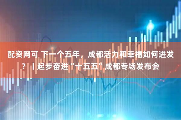 配资网可 下一个五年，成都活力和幸福如何迸发？丨起步奋进“十五五”成都专场发布会