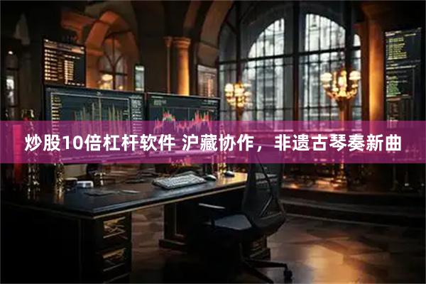 炒股10倍杠杆软件 沪藏协作，非遗古琴奏新曲