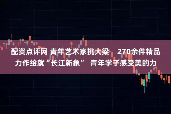 配资点评网 青年艺术家挑大梁    270余件精品力作绘就“长江新象”  青年学子感受美的力